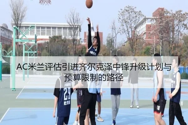 AC米兰评估引进齐尔克泽中锋升级计划与预算限制的路径