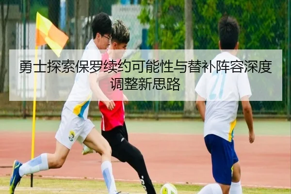 勇士探索保罗续约可能性与替补阵容深度调整新思路