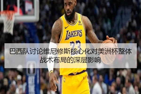 巴西队讨论维尼修斯核心化对美洲杯整体战术布局的深层影响