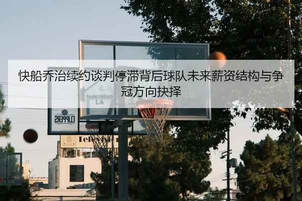 快船乔治续约谈判停滞背后球队未来薪资结构与争冠方向抉择