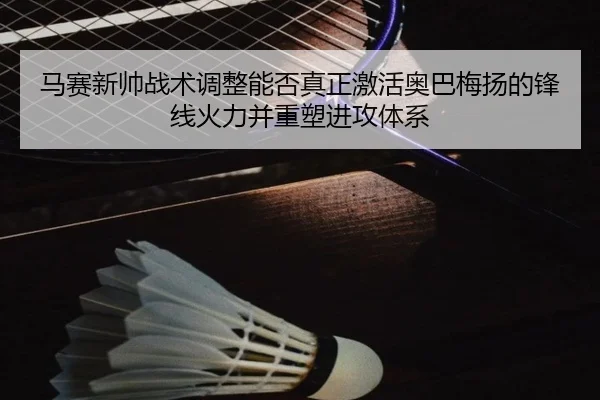 马赛新帅战术调整能否真正激活奥巴梅扬的锋线火力并重塑进攻体系
