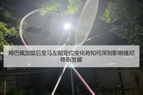 姆巴佩加盟后皇马左路定位变化将如何深刻影响维尼修斯发展