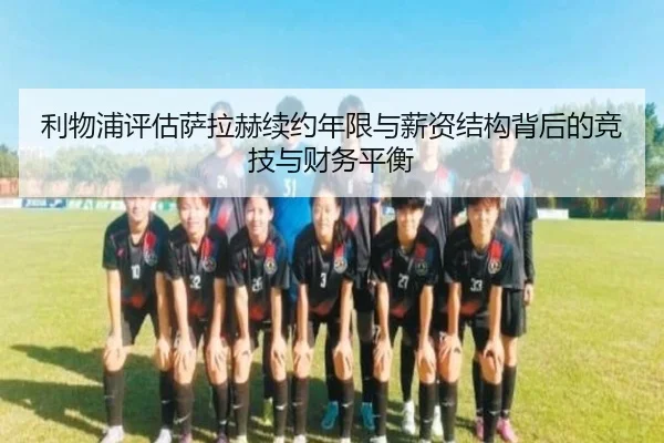 利物浦评估萨拉赫续约年限与薪资结构背后的竞技与财务平衡