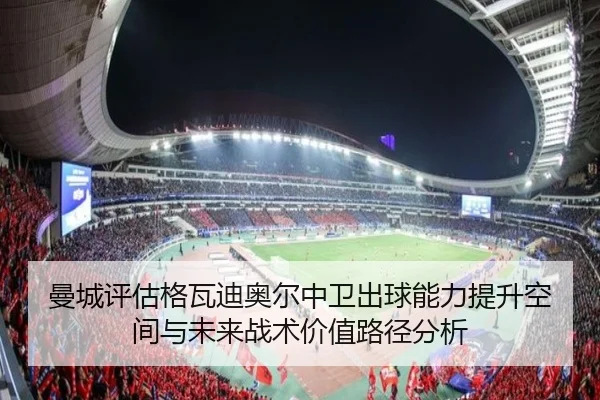 曼城评估格瓦迪奥尔中卫出球能力提升空间与未来战术价值路径分析