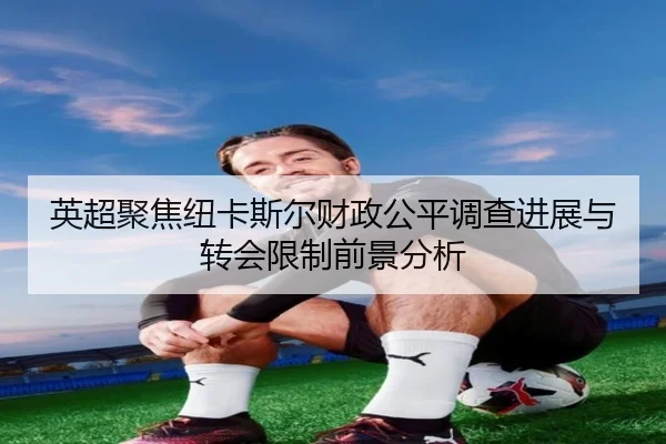 英超聚焦纽卡斯尔财政公平调查进展与转会限制前景分析