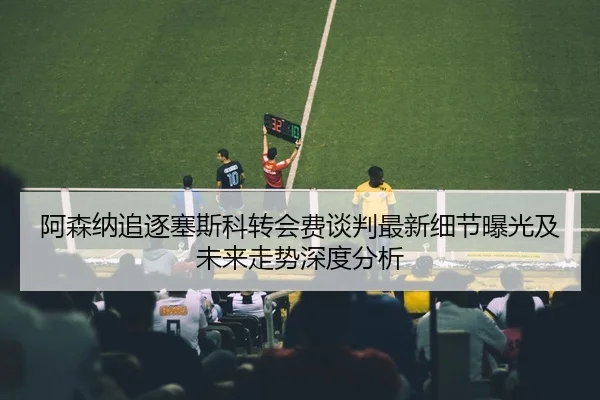 阿森纳追逐塞斯科转会费谈判最新细节曝光及未来走势深度分析
