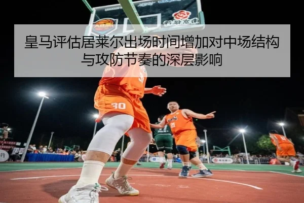 皇马评估居莱尔出场时间增加对中场结构与攻防节奏的深层影响