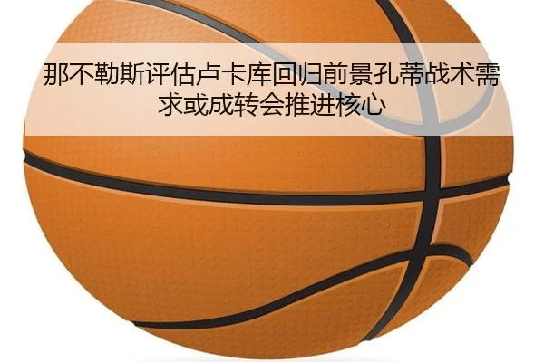 那不勒斯评估卢卡库回归前景孔蒂战术需求或成转会推进核心