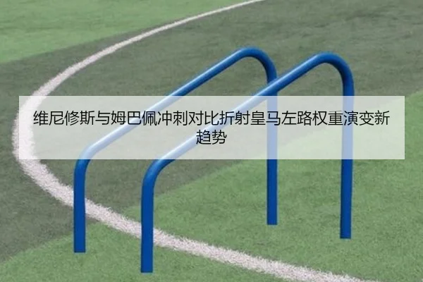 维尼修斯与姆巴佩冲刺对比折射皇马左路权重演变新趋势
